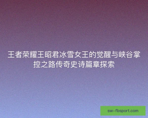 王者荣耀王昭君冰雪女王的觉醒与峡谷掌控之路传奇史诗篇章探索