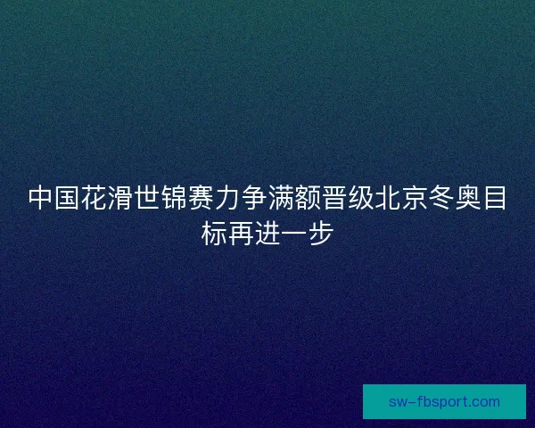 中国花滑世锦赛力争满额晋级北京冬奥目标再进一步