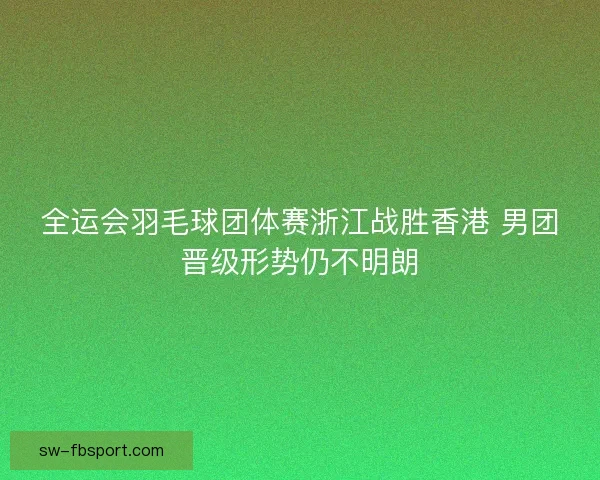 全运会羽毛球团体赛浙江战胜香港 男团晋级形势仍不明朗 全运会羽毛球团体赛浙江战胜香港 男团晋级形势仍不明朗