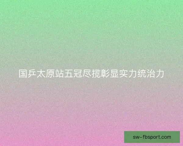 国乒太原站五冠尽揽彰显实力统治力