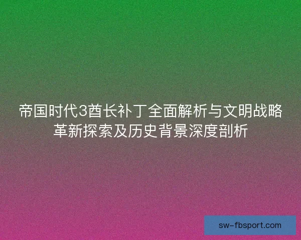 帝国时代3酋长补丁全面解析与文明战略革新探索及历史背景深度剖析 帝国时代3酋长补丁全面解析与文明战略革新探索及历史背景深度剖析
