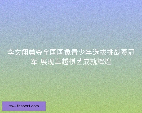 李文翔勇夺全国国象青少年选拔挑战赛冠军 展现卓越棋艺成就辉煌 李文翔勇夺全国国象青少年选拔挑战赛冠军 展现卓越棋艺成就辉煌