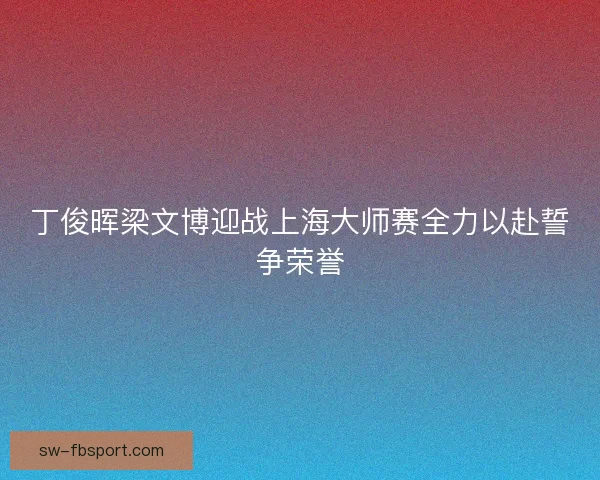 丁俊晖梁文博迎战上海大师赛全力以赴誓争荣誉