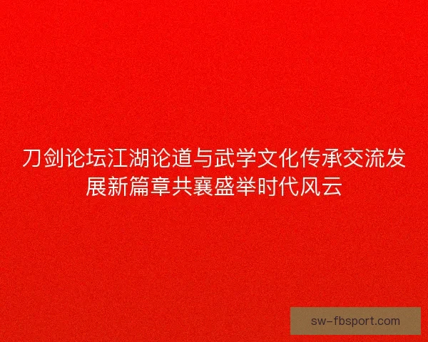 刀剑论坛江湖论道与武学文化传承交流发展新篇章共襄盛举时代风云