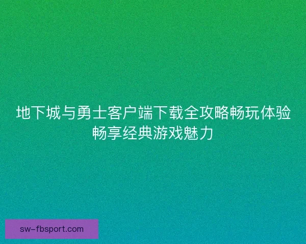 地下城与勇士客户端下载全攻略畅玩体验畅享经典游戏魅力
