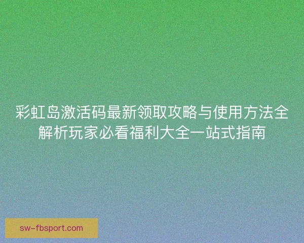 彩虹岛激活码最新领取攻略与使用方法全解析玩家必看福利大全一站式指南