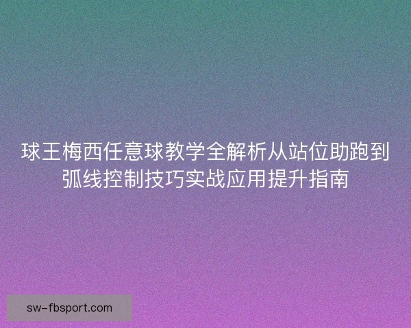 球王梅西任意球教学全解析从站位助跑到弧线控制技巧实战应用提升指南
