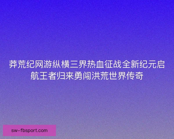 莽荒纪网游纵横三界热血征战全新纪元启航王者归来勇闯洪荒世界传奇