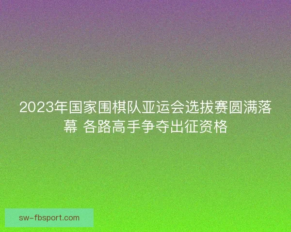 2023年国家围棋队亚运会选拔赛圆满落幕 各路高手争夺出征资格