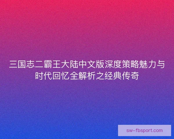三国志二霸王大陆中文版深度策略魅力与时代回忆全解析之经典传奇