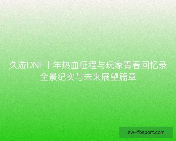 久游DNF十年热血征程与玩家青春回忆录全景纪实与未来展望篇章