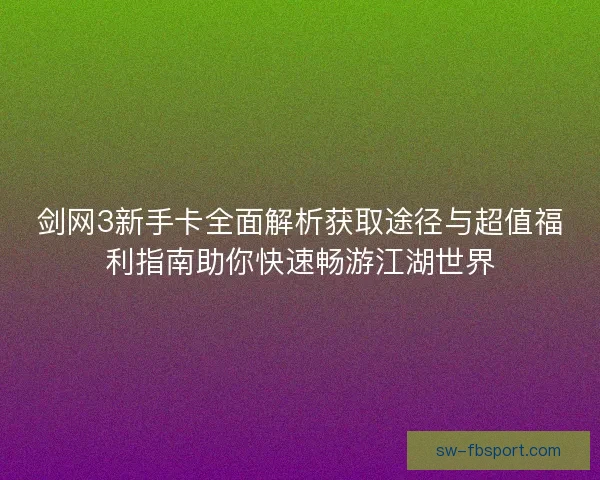 剑网3新手卡全面解析获取途径与超值福利指南助你快速畅游江湖世界 剑网3新手卡全面解析获取途径与超值福利指南助你快速畅游江湖世界