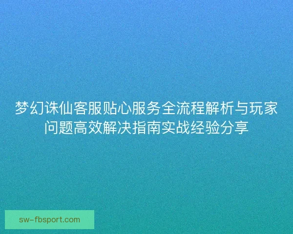 梦幻诛仙客服贴心服务全流程解析与玩家问题高效解决指南实战经验分享