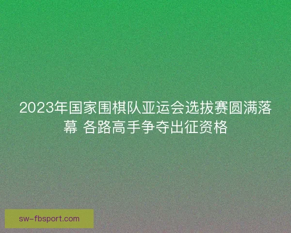 2023年国家围棋队亚运会选拔赛圆满落幕 各路高手争夺出征资格
