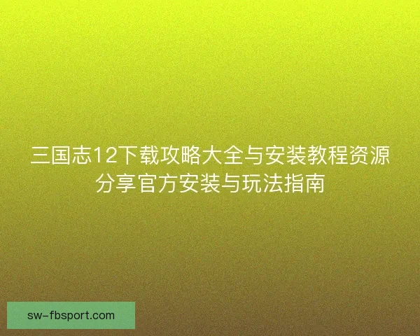 三国志12下载攻略大全与安装教程资源分享官方安装与玩法指南 三国志12下载攻略大全与安装教程资源分享官方安装与玩法指南