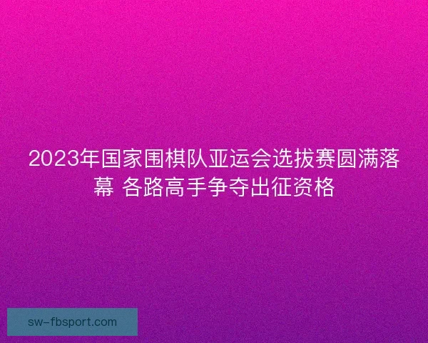 2023年国家围棋队亚运会选拔赛圆满落幕 各路高手争夺出征资格 2023年国家围棋队亚运会选拔赛圆满落幕 各路高手争夺出征资格
