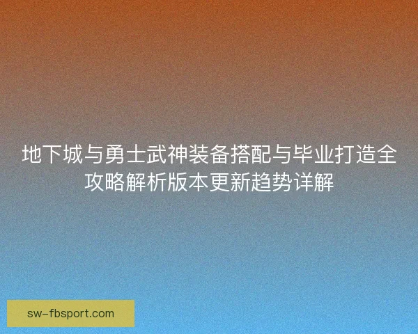 地下城与勇士武神装备搭配与毕业打造全攻略解析版本更新趋势详解 地下城与勇士武神装备搭配与毕业打造全攻略解析版本更新趋势详解