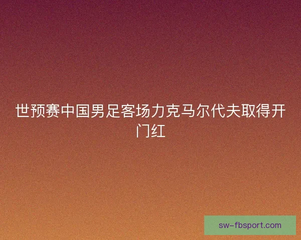 世预赛中国男足客场力克马尔代夫取得开门红 世预赛中国男足客场力克马尔代夫取得开门红