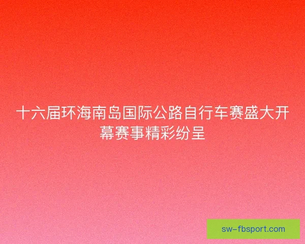 十六届环海南岛国际公路自行车赛盛大开幕赛事精彩纷呈 十六届环海南岛国际公路自行车赛盛大开幕赛事精彩纷呈