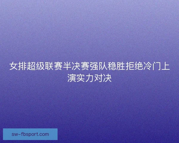 女排超级联赛半决赛强队稳胜拒绝冷门上演实力对决